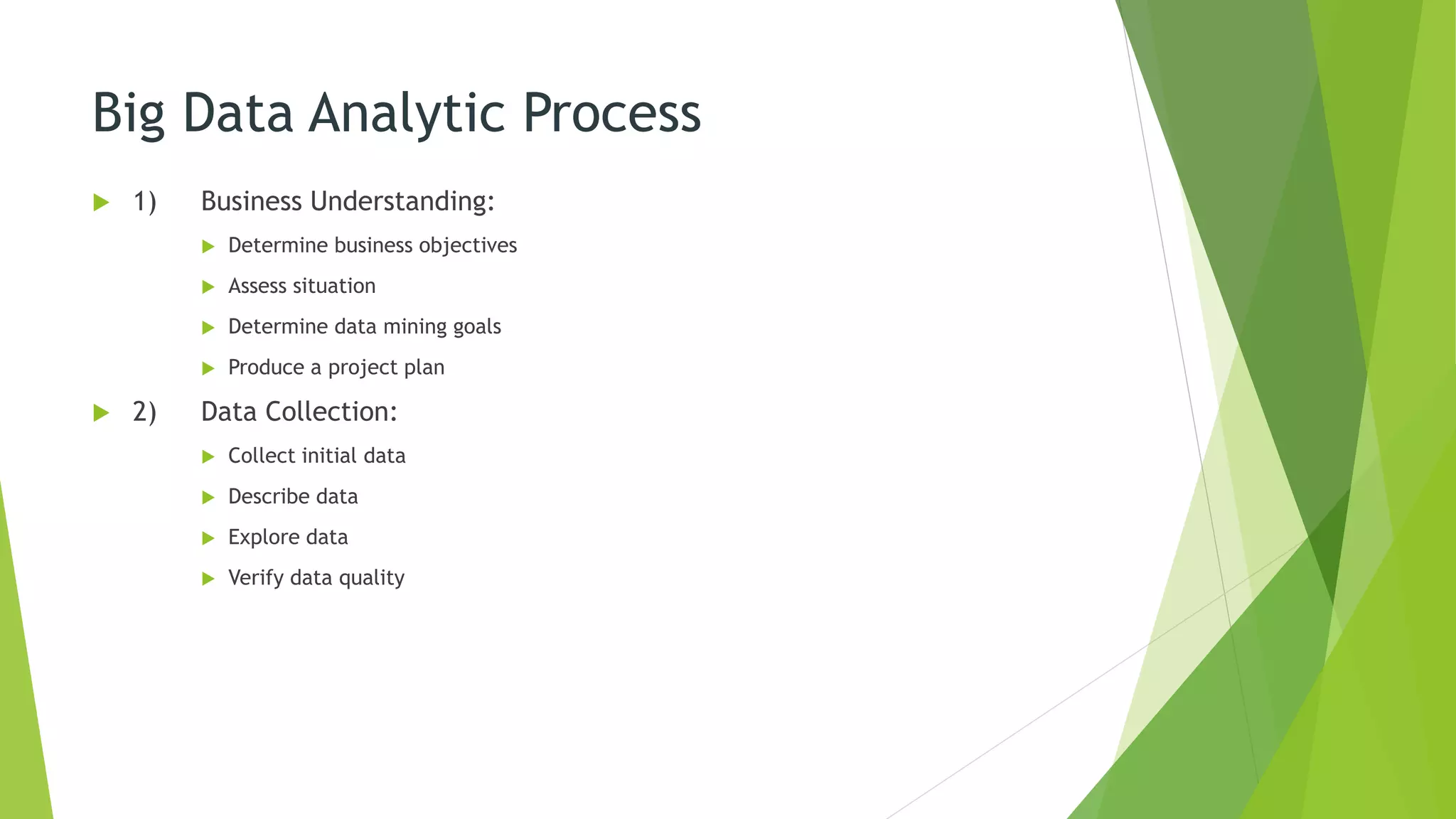 Big Data Analytic Process
 1) Business Understanding:
 Determine business objectives
 Assess situation
 Determine data mining goals
 Produce a project plan
 2) Data Collection:
 Collect initial data
 Describe data
 Explore data
 Verify data quality
 