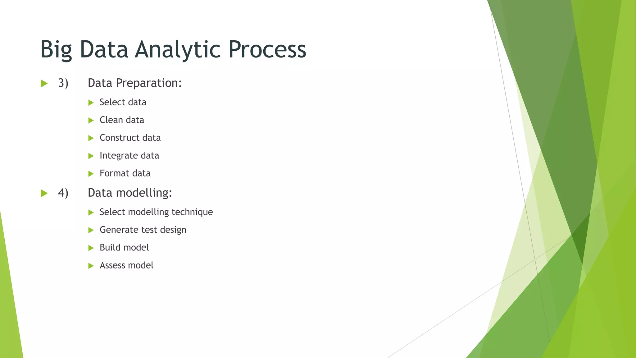 Big Data Analytic Process
 3) Data Preparation:
 Select data
 Clean data
 Construct data
 Integrate data
 Format data
 4) Data modelling:
 Select modelling technique
 Generate test design
 Build model
 Assess model
 