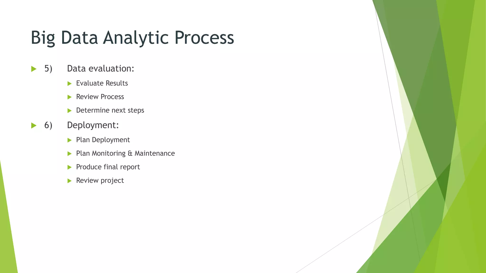 Big Data Analytic Process
 5) Data evaluation:
 Evaluate Results
 Review Process
 Determine next steps
 6) Deployment:
 Plan Deployment
 Plan Monitoring & Maintenance
 Produce final report
 Review project
 