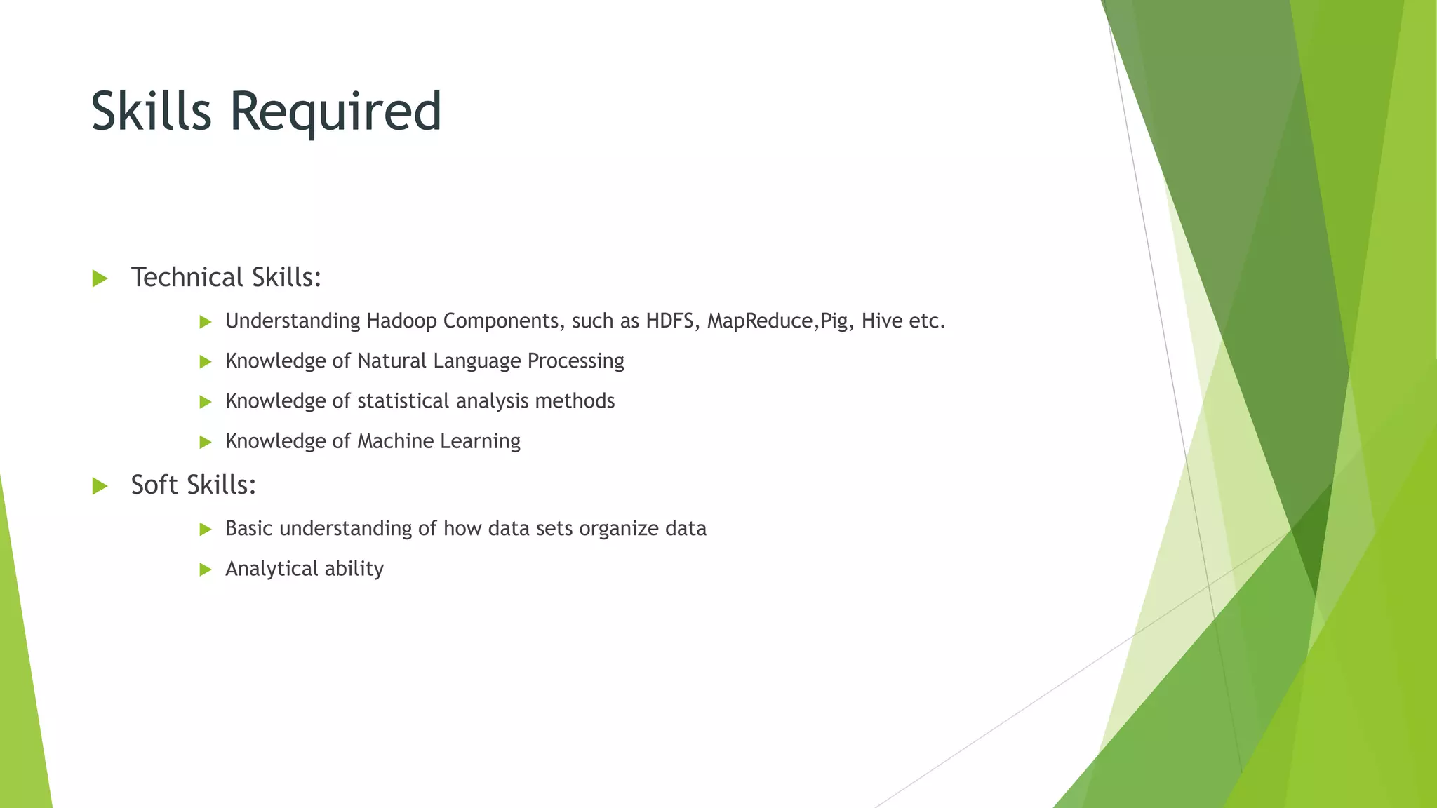 Skills Required
 Technical Skills:
 Understanding Hadoop Components, such as HDFS, MapReduce,Pig, Hive etc.
 Knowledge of Natural Language Processing
 Knowledge of statistical analysis methods
 Knowledge of Machine Learning
 Soft Skills:
 Basic understanding of how data sets organize data
 Analytical ability
 