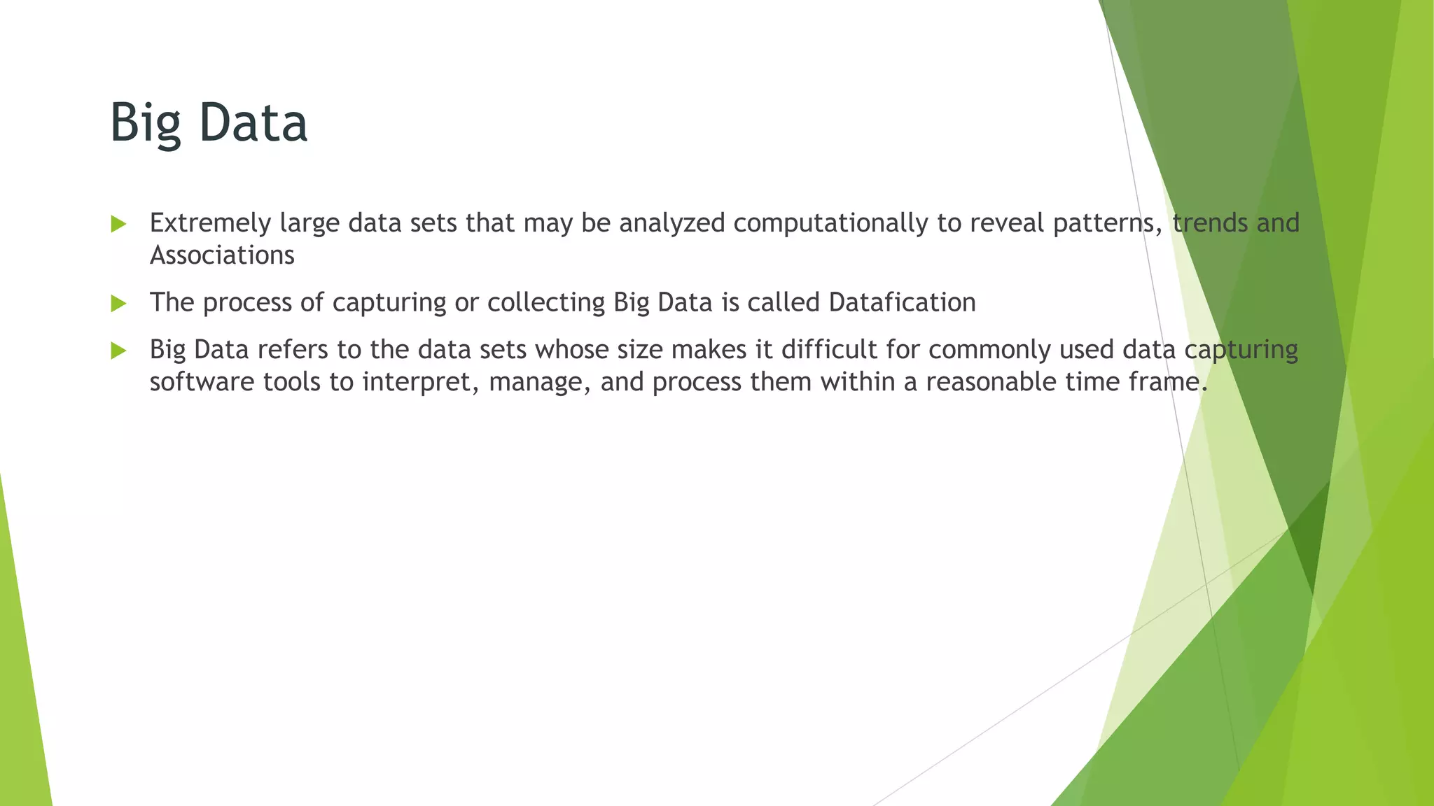 Big Data
 Extremely large data sets that may be analyzed computationally to reveal patterns, trends and
Associations
 The process of capturing or collecting Big Data is called Datafication
 Big Data refers to the data sets whose size makes it difficult for commonly used data capturing
software tools to interpret, manage, and process them within a reasonable time frame.
 