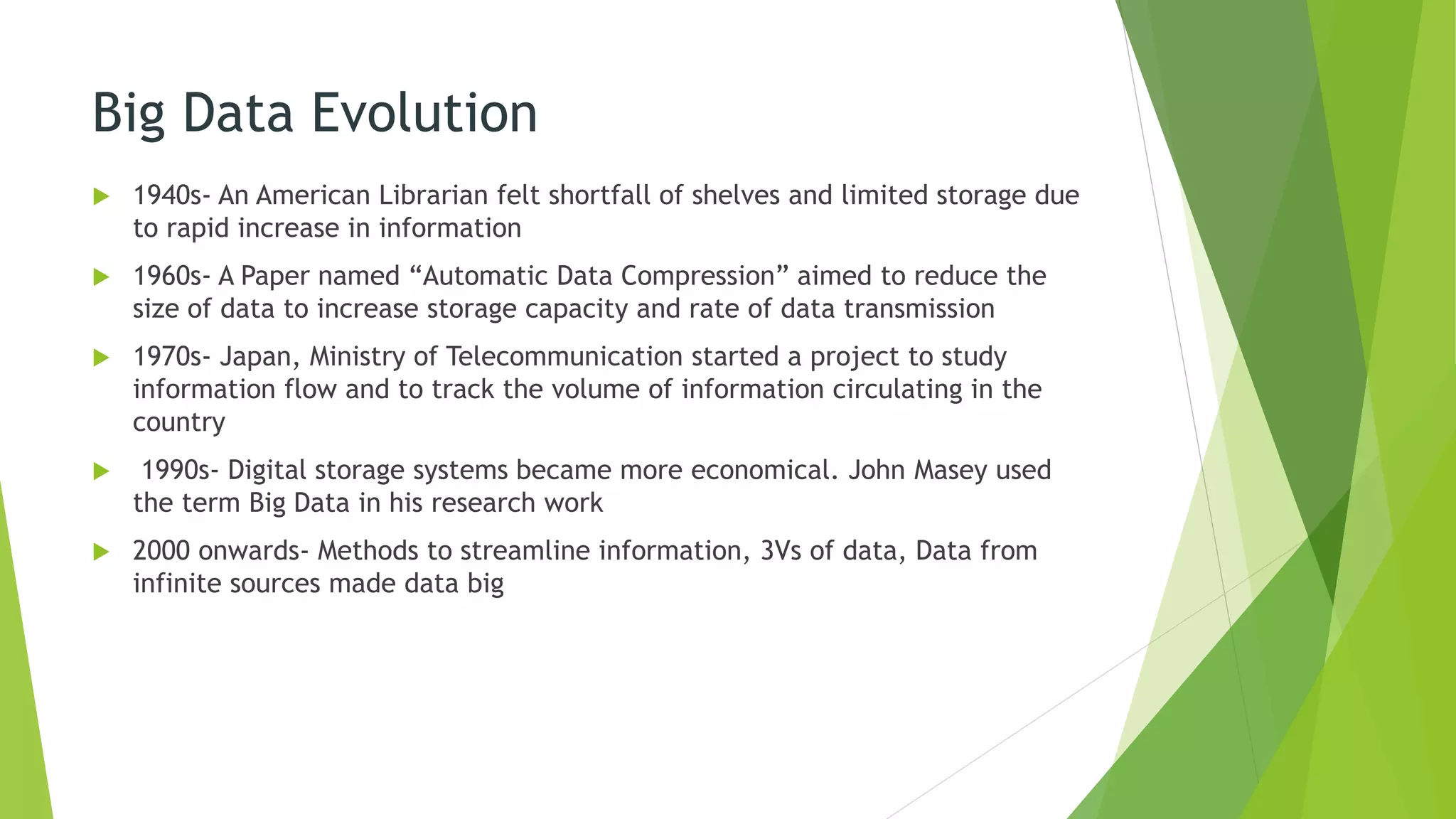 Big Data Evolution
 1940s- An American Librarian felt shortfall of shelves and limited storage due
to rapid increase in information
 1960s- A Paper named “Automatic Data Compression” aimed to reduce the
size of data to increase storage capacity and rate of data transmission
 1970s- Japan, Ministry of Telecommunication started a project to study
information flow and to track the volume of information circulating in the
country
 1990s- Digital storage systems became more economical. John Masey used
the term Big Data in his research work
 2000 onwards- Methods to streamline information, 3Vs of data, Data from
infinite sources made data big
 