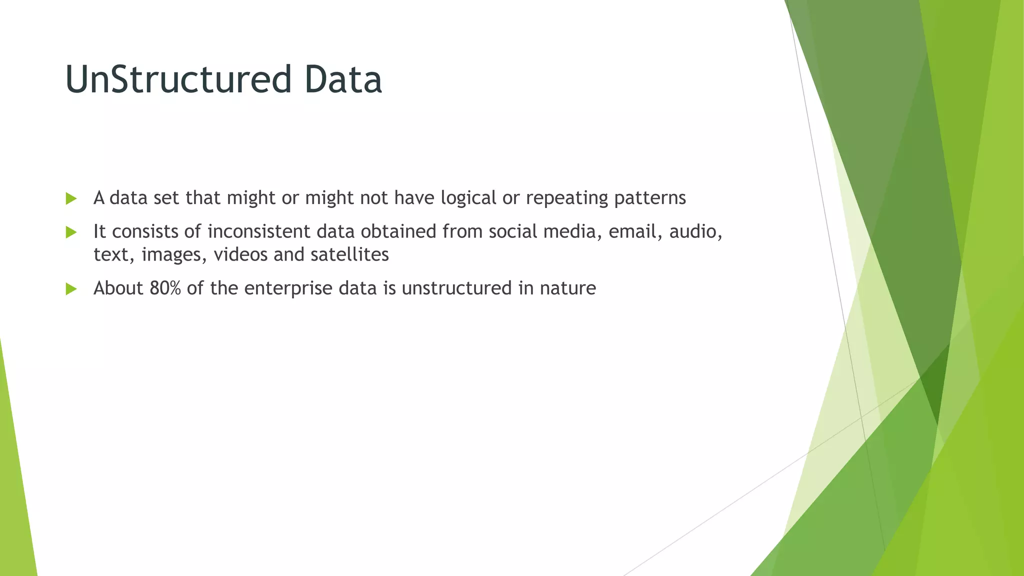 UnStructured Data
 A data set that might or might not have logical or repeating patterns
 It consists of inconsistent data obtained from social media, email, audio,
text, images, videos and satellites
 About 80% of the enterprise data is unstructured in nature
 