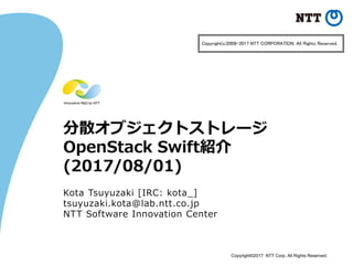Copyright©2017 NTT Corp. All Rights Reserved.
分散オブジェクトストレージ
OpenStack Swift紹介
(2017/08/01)
Kota Tsuyuzaki [IRC: kota_]
tsuyuzaki.kota@lab.ntt.co.jp
NTT Software Innovation Center
Copyright(c)2009-2017 NTT CORPORATION. All Rights Reserved.
 