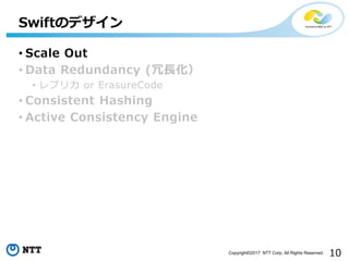 10Copyright©2017 NTT Corp. All Rights Reserved.
• Scale Out
• Data Redundancy (冗長化）
• レプリカ or ErasureCode
• Consistent Hashing
• Active Consistency Engine
Swiftのデザイン
 