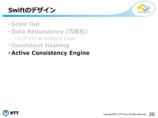 20Copyright©2017 NTT Corp. All Rights Reserved.
• Scale Out
• Data Redundancy (冗長化）
• レプリカ or Erasure Code
• Consistent Hashing
• Active Consistency Engine
Swiftのデザイン
 