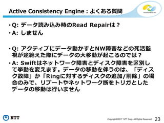 23Copyright©2017 NTT Corp. All Rights Reserved.
• Q: データ読み込み時のRead Repairは？
• A: しません
• Q: アクティブにデータ動かすとNW障害などの死活監
視が途絶えた際にデータの大移動が起こるのでは？
• A: Swiftはネットワーク障害とディスク障害を区別し
て挙動を変えます。データの移動を伴うのは、「ディス
ク故障」か「Ringに対するディスクの追加/削除」の場
合のみで、リブートやネットワーク断をトリガとした
データの移動は行いません
Active Consistency Engine：よくある質問
 
