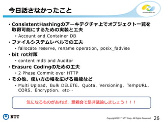 26Copyright©2017 NTT Corp. All Rights Reserved.
• ConsistentHashingのアーキテクチャ上でオブジェクト一覧を
取得可能にするための実装と工夫
• Account and Container DB
• ファイルシステムレベルでの工夫
• fallocate reserve, rename operation, posix_fadvise
• bit rot対策
• content md5 and Auditor
• Erasure Codingのための工夫
• 2 Phase Commit over HTTP
• その他、使い方の幅を広げる機能など
• Multi Upload、Bulk DELETE、Quota、Versioning、TempURL、
CORS、Encryption、etc…
今日話さなかったこと
気になるものがあれば、懇親会で是非議論しましょう！！！
 