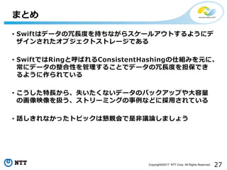 27Copyright©2017 NTT Corp. All Rights Reserved.
• Swiftはデータの冗長度を持ちながらスケールアウトするようにデ
ザインされたオブジェクトストレージである
• SwiftではRingと呼ばれるConsistentHashingの仕組みを元に、
常にデータの整合性を管理することでデータの冗長度を担保でき
るように作られている
• こうした特長から、失いたくないデータのバックアップや大容量
の画像映像を扱う、ストリーミングの事例などに採用されている
• 話しきれなかったトピックは懇親会で是非議論しましょう
まとめ
 