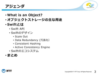 3Copyright©2017 NTT Corp. All Rights Reserved.
• What is an Object?
• オブジェクトストレージの主な用途
• Swiftとは
• Swift API
• Swiftのデザイン
• Scale Out
• Data Redundancy (冗長化）
• Consistent Hashing
• Active Consistency Engine
• Swiftのエコシステム
• まとめ
アジェンダ
 