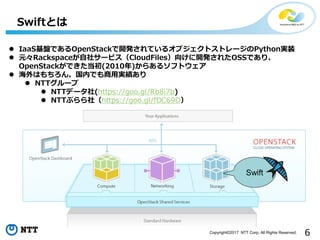 6Copyright©2017 NTT Corp. All Rights Reserved.
Swiftとは
Swift
 IaaS基盤であるOpenStackで開発されているオブジェクトストレージのPython実装
 元々Rackspaceが自社サービス（CloudFiles）向けに開発されたOSSであり、
OpenStackができた当初(2010年)からあるソフトウェア
 海外はもちろん、国内でも商用実績あり
 NTTグループ
 NTTデータ社(https://goo.gl/Rb8i7b)
 NTTぷらら社（https://goo.gl/fDC69D）
 