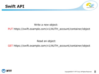 8Copyright©2017 NTT Corp. All Rights Reserved.
Swift API
PUT https://swift.example.com/v1/AUTH_account/container/object
Write a new object:
GET https://swift.example.com/v1/AUTH_account/container/object
Read an object:
 