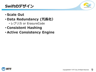 9Copyright©2017 NTT Corp. All Rights Reserved.
• Scale Out
• Data Redundancy (冗長化）
• レプリカ or ErasureCode
• Consistent Hashing
• Active Consistency Engine
Swiftのデザイン
 