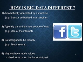 HOW IS BIG DATA DIFFERENT ?
1) Automatically generated by a machine
(e.g. Sensor embedded in an engine)
2) Typically an entirely new source of data
(e.g. Use of the internet)
3) Not designed to be friendly
(e.g. Text streams)
4) May not have much values
• Need to focus on the important part
16
 