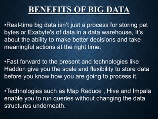 BENEFITS OF BIG DATA
•Real-time big data isn’t just a process for storing pet
bytes or Exabyte's of data in a data warehouse, It’s
about the ability to make better decisions and take
meaningful actions at the right time.
•Fast forward to the present and technologies like
Haddon give you the scale and flexibility to store data
before you know how you are going to process it.
•Technologies such as Map Reduce , Hive and Impala
enable you to run queries without changing the data
structures underneath.
 