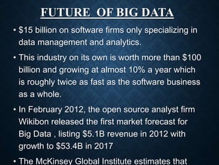 FUTURE OF BIG DATA
• $15 billion on software firms only specializing in
data management and analytics.
• This industry on its own is worth more than $100
billion and growing at almost 10% a year which
is roughly twice as fast as the software business
as a whole.
• In February 2012, the open source analyst firm
Wikibon released the first market forecast for
Big Data , listing $5.1B revenue in 2012 with
growth to $53.4B in 2017
• The McKinsey Global Institute estimates that
 