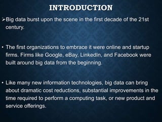INTRODUCTION
Big data burst upon the scene in the first decade of the 21st
century.
• The first organizations to embrace it were online and startup
firms. Firms like Google, eBay, LinkedIn, and Facebook were
built around big data from the beginning.
• Like many new information technologies, big data can bring
about dramatic cost reductions, substantial improvements in the
time required to perform a computing task, or new product and
service offerings.
 