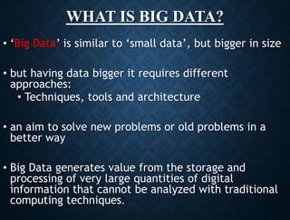 WHAT IS BIG DATA?
• ‘Big Data’ is similar to ‘small data’, but bigger in size
• but having data bigger it requires different
approaches:
• Techniques, tools and architecture
• an aim to solve new problems or old problems in a
better way
• Big Data generates value from the storage and
processing of very large quantities of digital
information that cannot be analyzed with traditional
computing techniques.
 