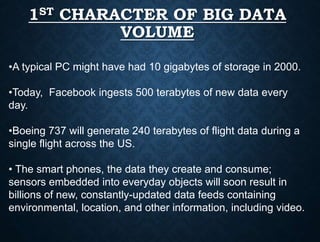 1ST CHARACTER OF BIG DATA
VOLUME
•A typical PC might have had 10 gigabytes of storage in 2000.
•Today, Facebook ingests 500 terabytes of new data every
day.
•Boeing 737 will generate 240 terabytes of flight data during a
single flight across the US.
• The smart phones, the data they create and consume;
sensors embedded into everyday objects will soon result in
billions of new, constantly-updated data feeds containing
environmental, location, and other information, including video.
 