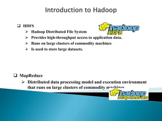 Introduction to Hadoop
 HDFS
 Hadoop Distributed File System
 Provides high-throughput access to application data.
 Runs on large clusters of commodity machines
 Is used to store large datasets.
 MapReduce
 Distributed data processing model and execution environment
that runs on large clusters of commodity machines.
 