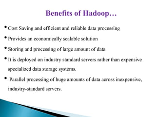 Benefits of Hadoop…
•Cost Saving and efficient and reliable data processing
•Provides an economically scalable solution
•Storing and processing of large amount of data
•It is deployed on industry standard servers rather than expensive
specialized data storage systems.
• Parallel processing of huge amounts of data across inexpensive,
industry-standard servers.
 