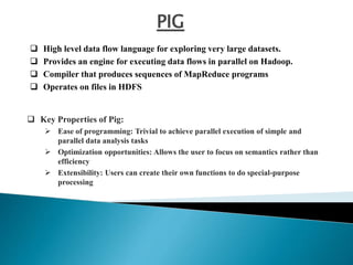 PIG
 High level data flow language for exploring very large datasets.
 Provides an engine for executing data flows in parallel on Hadoop.
 Compiler that produces sequences of MapReduce programs
 Operates on files in HDFS
 Key Properties of Pig:
 Ease of programming: Trivial to achieve parallel execution of simple and
parallel data analysis tasks
 Optimization opportunities: Allows the user to focus on semantics rather than
efficiency
 Extensibility: Users can create their own functions to do special-purpose
processing
 