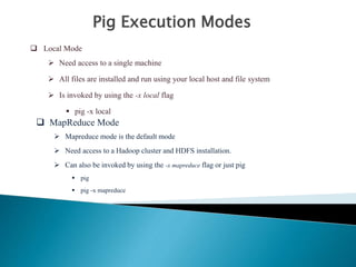 Pig Execution Modes
 Local Mode
 Need access to a single machine
 All files are installed and run using your local host and file system
 Is invoked by using the -x local flag
 pig -x local
 MapReduce Mode
 Mapreduce mode is the default mode
 Need access to a Hadoop cluster and HDFS installation.
 Can also be invoked by using the -x mapreduce flag or just pig
 pig
 pig -x mapreduce
 