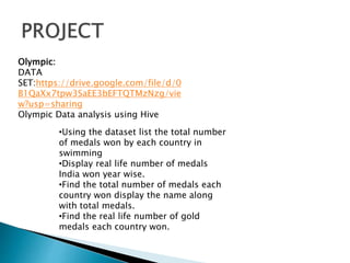 Olympic:
DATA
SET:https://drive.google.com/file/d/0
B1QaXx7tpw3SaEE3bEFTQTMzNzg/vie
w?usp=sharing
Olympic Data analysis using Hive
•Using the dataset list the total number
of medals won by each country in
swimming
•Display real life number of medals
India won year wise.
•Find the total number of medals each
country won display the name along
with total medals.
•Find the real life number of gold
medals each country won.
 