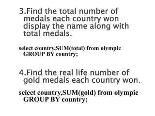 3.Find the total number of
medals each country won
display the name along with
total medals.
select country,SUM(total) from olympic
GROUP BY country;
4.Find the real life number of
gold medals each country won.
select country,SUM(gold) from olympic
GROUP BY country;
 