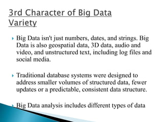  Big Data isn't just numbers, dates, and strings. Big
Data is also geospatial data, 3D data, audio and
video, and unstructured text, including log files and
social media.
 Traditional database systems were designed to
address smaller volumes of structured data, fewer
updates or a predictable, consistent data structure.
 Big Data analysis includes different types of data
 