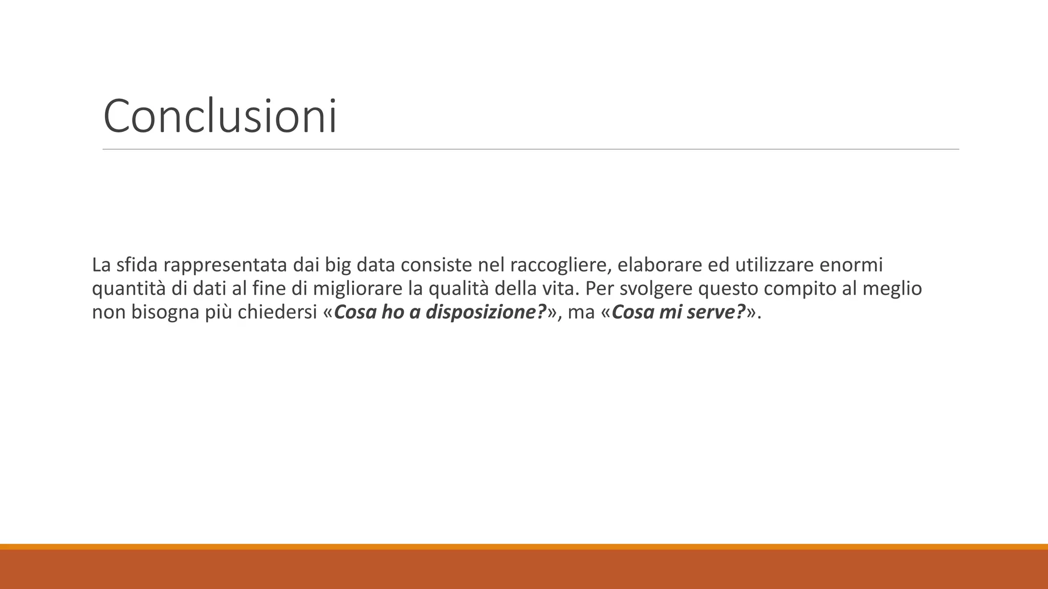Conclusioni
La sfida rappresentata dai big data consiste nel raccogliere, elaborare ed utilizzare enormi
quantità di dati al fine di migliorare la qualità della vita. Per svolgere questo compito al meglio
non bisogna più chiedersi «Cosa ho a disposizione?», ma «Cosa mi serve?».
 