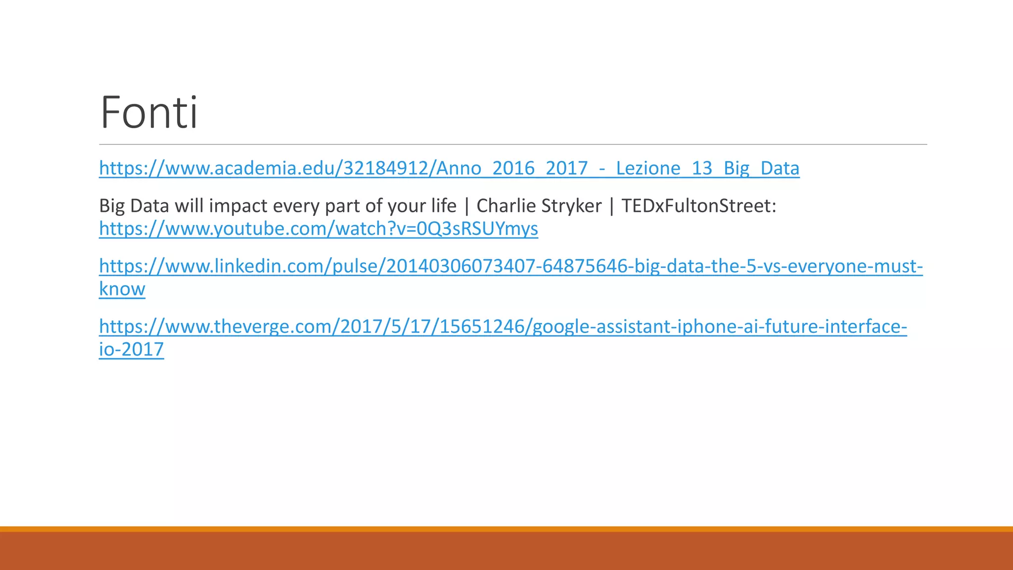 Fonti
https://www.academia.edu/32184912/Anno_2016_2017_-_Lezione_13_Big_Data
Big Data will impact every part of your life | Charlie Stryker | TEDxFultonStreet:
https://www.youtube.com/watch?v=0Q3sRSUYmys
https://www.linkedin.com/pulse/20140306073407-64875646-big-data-the-5-vs-everyone-must-
know
https://www.theverge.com/2017/5/17/15651246/google-assistant-iphone-ai-future-interface-
io-2017
 