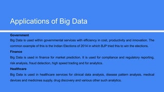 Applications of Big Data
Government
Big Data is used within governmental services with efficiency in cost, productivity and innovation. The
common example of this is the Indian Elections of 2014 in which BJP tried this to win the elections.
Finance
Big Data is used in finance for market prediction. It is used for compliance and regulatory reporting,
risk analysis, fraud detection, high speed trading and for analytics.
Healthcare
Big Data is used in healthcare services for clinical data analysis, disease pattern analysis, medical
devices and medicines supply, drug discovery and various other such analytics.
 