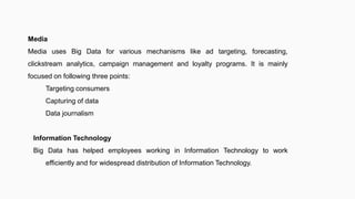 Media
Media uses Big Data for various mechanisms like ad targeting, forecasting,
clickstream analytics, campaign management and loyalty programs. It is mainly
focused on following three points:
Targeting consumers
Capturing of data
Data journalism
Information Technology
Big Data has helped employees working in Information Technology to work
efficiently and for widespread distribution of Information Technology.
 