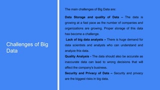 Challenges of Big
Data
The main challenges of Big Data are:
Data Storage and quality of Data – The data is
growing at a fast pace as the number of companies and
organizations are growing. Proper storage of this data
has become a challenge.
Lack of big data analysts – There is huge demand for
data scientists and analysts who can understand and
analyze this data.
Quality Analysis - The data should also be accurate as
inaccurate data can lead to wrong decisions that will
affect the company's business.
Security and Privacy of Data – Security and privacy
are the biggest risks in big data.
 
