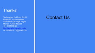 Thanks!
Techsparks, 2nd floor, D-185,
Phase 8B, Industrial Area,
Sahibzada Ajit Singh Nagar,
Mohali, Punjab 160055
+91-9465330425
http://www.techsparks.co.in/
techsparks2013@gmail.com
Contact Us
 