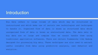 Introduction
Big Data refers to large volume of data which may be structured or
unstructured and which make use of certain new technologies and techniques
to handle it. Organised form of data is known as structured data while
unorganised form of data is known as unstructured data. The data sets in
big data are so large and complex that we cannot handle them using
traditional application softwares. There are certain frameworks like Hadoop
designed for processing big data. These techniques are also used to extract
useful insights from data using predictive analysis, user behavior and
analytics.
 