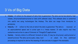 3 Vs of Big Data
● Volume – It refers to the amount of data that is generated. The data can be low-density, high
volume, structured/unstructured or data with unknown value. This unknown data is converted
into useful one using technologies like Hadoop. The data can range from terabytes to
petabytes.
● Velocity – It refers to the rate at which the data is generated. The data is received at
an unprecedented speed and is acted upon in a timely manner. It also require real time
evaluation and action in case of Internet of Things(IoT) applications
● Variety – Variety refers to different formats of data. It may be structured, unstructured or
semistructured. The data can be audio, video, text or email. In this additional
processing is required to derive the meaning of data and also to support the metadata.
 