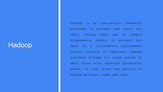 Hadoop
Hadoop is an open-source framework
provided to process and store big
data. Hadoop make use of simple
programming models to process big
data in a distributed environment
across clusters of computers. Hadoop
provides storage for large volume of
data along with advanced processing
power. It also gives the ability to
handle multiple tasks and jobs.
 