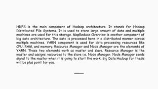 HDFS is the main component of Hadoop architecture. It stands for Hadoop
Distributed File Systems. It is used to store large amount of data and multiple
machines are used for this storage. MapReduce Overview is another component of
big data architecture. The data is processed here in a distributed manner across
multiple machines. YARN component is used for data processing resources like
CPU, RAM, and memory. Resource Manager and Node Manager are the elements of
YARN. These two elements work as master and slave. Resource Manager is the
master and assigns resources to the slave i.e. Node Manager. Node Manager sends
signal to the master when it is going to start the work. Big Data Hadoop for thesis
will be plus point for you.
 