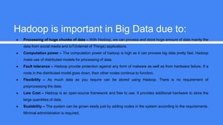 Hadoop is important in Big Data due to:
● Processing of huge chunks of data – With Hadoop, we can process and store huge amount of data mainly the
data from social media and IoT(Internet of Things) applications.
● Computation power – The computation power of hadoop is high as it can process big data pretty fast. Hadoop
make use of distributed models for processing of data.
● Fault tolerance – Hadoop provide protection against any form of malware as well as from hardware failure. If a
node in the distributed model goes down, then other nodes continue to function.
● Flexibility – As much data as you require can be stored using Hadoop. There is no requirement of
preprocessing the data.
● Low Cost – Hadoop is an open-source framework and free to use. It provides additional hardware to store the
large quantities of data.
● Scalability – The system can be grown easily just by adding nodes in the system according to the requirements.
Minimal administration is required.
 