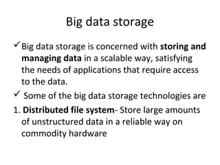 Big data storage
Big data storage is concerned with storing and
managing data in a scalable way, satisfying
the needs of applications that require access
to the data.
 Some of the big data storage technologies are
1. Distributed file system- Store large amounts
of unstructured data in a reliable way on
commodity hardware
 