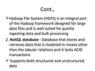 Cont.,
Hadoop File System (HDFS) is an integral part
of the Hadoop framework designed for large
data files and is well suited for quickly
ingesting data and bulk processing
2. NoSQL database - Database that stores and
retrieves data that is modeled in means other
than the tabular relations and it lacks ACID
transactions
 Supports both structured and unstructured
data
 