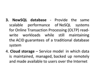 3. NewSQL database - Provide the same
scalable performance of NoSQL systems
for Online Transaction Processing (OLTP) read-
write workloads while still maintaining
the ACID guarantees of a traditional database
system
4. Cloud storage – Service model in which data
is maintained, managed, backed up remotely
and made available to users over the Internet
 