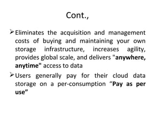 Cont.,
Eliminates the acquisition and management
costs of buying and maintaining your own
storage infrastructure, increases agility,
provides global scale, and delivers "anywhere,
anytime" access to data
Users generally pay for their cloud data
storage on a per-consumption “Pay as per
use”
 