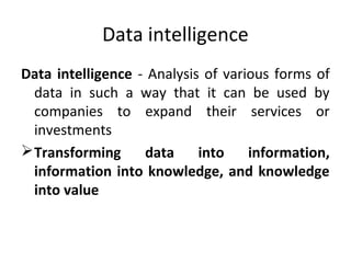 Data intelligence
Data intelligence - Analysis of various forms of
data in such a way that it can be used by
companies to expand their services or
investments
Transforming data into information,
information into knowledge, and knowledge
into value
 