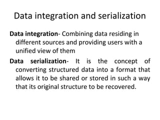 Data integration and serialization
Data integration- Combining data residing in
different sources and providing users with a
unified view of them
Data serialization- It is the concept of
converting structured data into a format that
allows it to be shared or stored in such a way
that its original structure to be recovered.
 