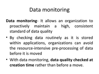 Data monitoring
Data monitoring- It allows an organization to
proactively maintain a high, consistent
standard of data quality
• By checking data routinely as it is stored
within applications, organizations can avoid
the resource-intensive pre-processing of data
before it is moved
• With data monitoring, data quality checked at
creation time rather than before a move.
 