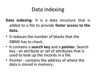 Data indexing
Data indexing- It is a data structure that is
added to a file to provide faster access to the
data.
• It reduces the number of blocks that the
DBMS has to check.
• It contains a search key and a pointer. Search
key - an attribute or set of attributes that is
used to look up the records in a file.
• Pointer - contains the address of where the
data is stored in memory.
 