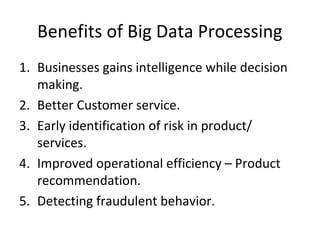 Benefits of Big Data Processing
1. Businesses gains intelligence while decision
making.
2. Better Customer service.
3. Early identification of risk in product/
services.
4. Improved operational efficiency – Product
recommendation.
5. Detecting fraudulent behavior.
 